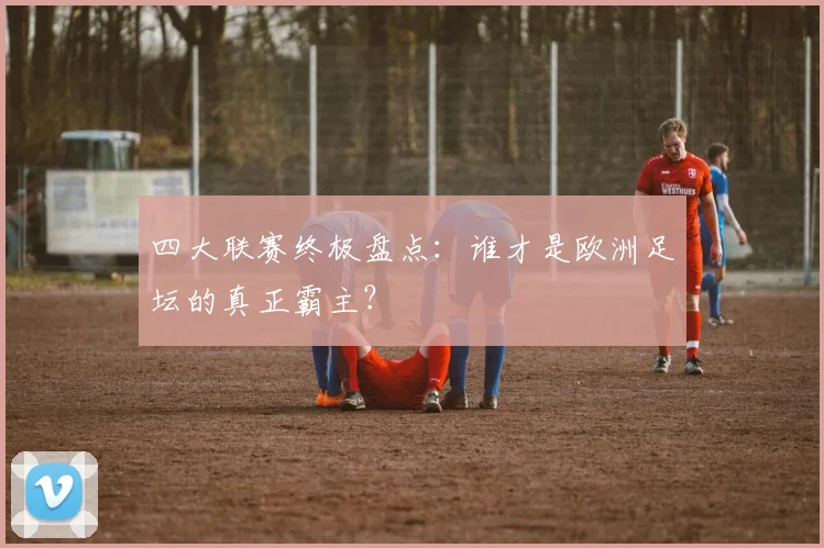 四大联赛终极盘点:谁才是欧洲足坛的真正霸主?