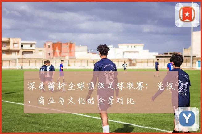 深度解析全球顶级足球联赛：竞技、商业与文化的全景对比