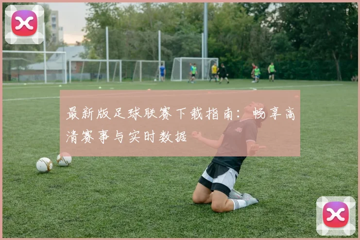 最新版足球联赛下载指南:畅享高清赛事与实时数据