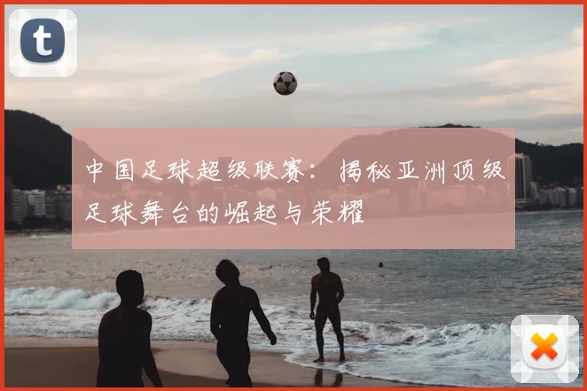 中国足球超级联赛：揭秘亚洲顶级足球舞台的崛起与荣耀