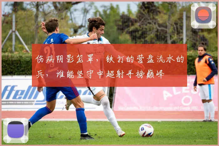 伤病阴影笼罩,铁打的营盘流水的兵,谁能坚守中超射手榜巅峰