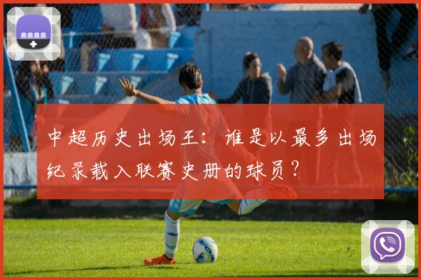 中超历史出场王:谁是以最多出场纪录载入联赛史册的球员?