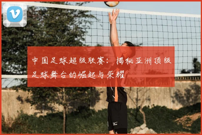 中国足球超级联赛:揭秘亚洲顶级足球舞台的崛起与荣耀